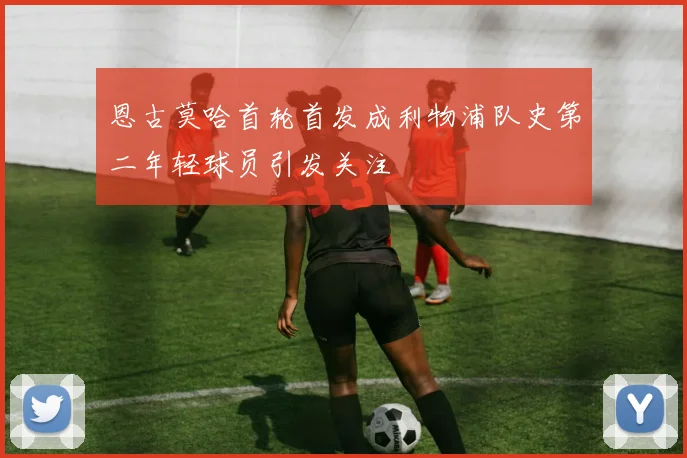 恩古莫哈首轮首发成利物浦队史第二年轻球员引发关注